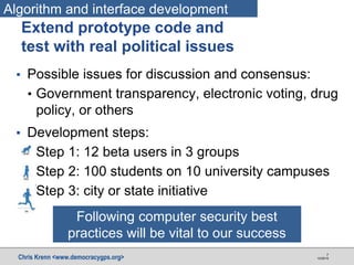 Chris Krenn <www.democracygps.org> 10/28/16
7
▪ Possible issues for discussion and consensus:
• Government transparency, electronic voting, drug
policy, or others
▪ Development steps:
• Step 1: 12 beta users in 3 groups
• Step 2: 100 students on 10 university campuses
• Step 3: city or state initiative
Extend prototype code and
test with real political issues
Algorithm and interface development
Following computer security best
practices will be vital to our success
 