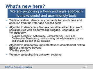 Chris Krenn <www.democracygps.org> 10/28/16
8
▪ Traditional direct democracy demands too much time and
attention from the voter and doesn’t scale
▪ Algorithmic democracy features could be added to current
social politics web platforms like Brigade, Countable, or
Whatsgoodly.
• “LiquidFeedback”, Adhocracy, DemocracyOS, Flux, and
Deliberative Democracy methods may benefit from more users
and should be part of our solution
▪ Algorithmic democracy implementations complement Nation
Builder and move beyond
“We the people”
▪ We may be duplicating unknown systems
What’s new here?
We are proposing a fresh and agile approach
to make useful and user-friendly tools
 