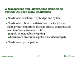 p. 10democracygps.org
Needs to be constrained by budget and by law
Needs to be robust to activists from the far left and
right, protect minorities, manage privacy concerns, and
maintain “one citizen one vote”
Apply demographic weighting
Learn from professional pollsters and Scantegrity
Needs broad participation
A transparent and algorithmic democracy
system will face many challenges
 