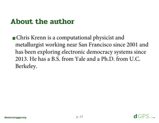 p. 13democracygps.org
Chris Krenn is a computational physicist and
metallurgist working near San Francisco since 2001 and
has been exploring electronic democracy systems since
2013. He has a B.S. from Yale and a Ph.D. from U.C.
Berkeley.
About the author
 