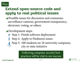 p. 5democracygps.org
Possible issues for discussion and consensus:
surveillance cameras, government transparency,
electronic voting, or others
Development steps:
Step 1: Finish software deployment
Step 2: Apply to Piedmont issues
Step 3: 100 students on 10 university campuses;
city or state initiative
Extend open-source code and
apply to real political issues
Plan
Following computer security best
practices will be vital to our success
 