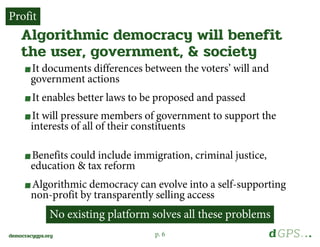 p. 6democracygps.org
It documents differences between the voters’ will and
government actions
It enables better laws to be proposed and passed
It will pressure members of government to support the
interests of all of their constituents
Benefits could include immigration, criminal justice,
education & tax reform
Algorithmic democracy can evolve into a self-supporting
non-profit by transparently selling access
Algorithmic democracy will benefit
the user, government, & society
Profit
No existing platform solves all these problems
 