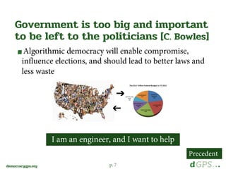 p. 7democracygps.org
Algorithmic democracy will enable compromise,
influence elections, and should lead to better laws and
less waste
Government is too big and important
to be left to the politicians [C. Bowles]
➔
➔
I am an engineer, and I want to help
Precedent
 