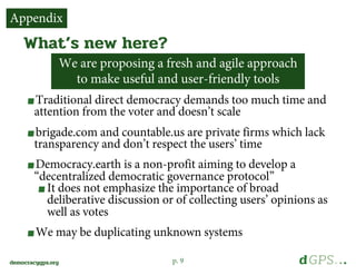 p. 9democracygps.org
Traditional direct democracy demands too much time and
attention from the voter and doesn’t scale
brigade.com and countable.us are private firms which lack
transparency and don’t respect the users’ time
Democracy.earth is a non-profit aiming to develop a
“decentralized democratic governance protocol”
It does not emphasize the importance of broad
deliberative discussion or of collecting users’ opinions as
well as votes
We may be duplicating unknown systems
What’s new here?
Appendix
We are proposing a fresh and agile approach
to make useful and user-friendly tools
 