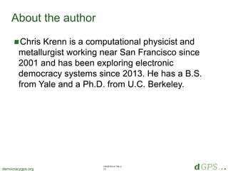 1/20/2018 4:41 PM, p.
15democracygps.org
Chris Krenn is a computational physicist and
metallurgist working near San Francisco since
2001 and has been exploring electronic
democracy systems since 2013. He has a B.S.
from Yale and a Ph.D. from U.C. Berkeley.
About the author
 