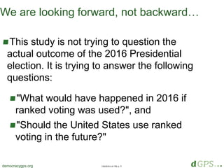 1/20/2018 4:41 PM, p. 4democracygps.org
We are looking forward, not backward…
This study is not trying to question the
actual outcome of the 2016 Presidential
election. It is trying to answer the following
questions:
"What would have happened in 2016 if
ranked voting was used?", and
"Should the United States use ranked
voting in the future?"
 