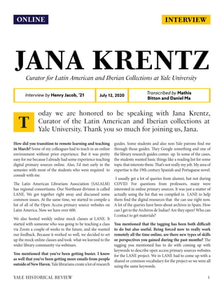 INTERVIEW
JANA KRENTZCurator for Latin American and Iberian Collections at Yale University
Interview by Henry Jacob, '21
Transcribed by Mathis
Bitton and Daniel Ma
July 12, 2020
How did you transition to remote learning and teaching
in March? Some of my colleagues had to teach in an online
environment without prior experience. But it was pretty
easy for me because I already had some experience teaching
digital primary sources online. Also, I'd met early in the
semester with most of the students who were required to
consult with me.
The Latin American Librarians Association (SALALM)
has regional consortiums. Our Northeast division is called
LANE. We got together right away and discussed some
common issues. At the same time, we started to compile a
list of all of the Open Access primary source websites on
Latin America. Now we have over 600.
We also hosted weekly online mock classes at LANE. It
started with someone who was going to be teaching a class
via Zoom a couple of weeks in the future, and she wanted
our feedback. Because it worked so well, we decided to set
up the mock online classes and took what we learned to the
wider library community via webinars.
You mentioned that you've been getting busier. I know
as well that you've been getting more emails from people
outsideofNewHaven.Yalelibrarianscreatealotofresearch
guides. Some students and also non-Yale patrons find me
through those guides. They Google something and one of
the library research guides comes up. In some of the cases,
the students wanted basic things like a reading list for some
topic that interests them. That’s not really my job. My area of
expertise is the 19th century Spanish and Portuguese novel.
I usually get a lot of queries from alumni, but not during
COVID. For questions from professors, many were
interested in online primary sources. It was just a matter of
actually using the list that we compiled in LANE to help
them find the digital resources that the can use right now.
A lot of the queries have been about archives in Spain. How
can I get to the Archivos de Indias? Are they open? Who can
I contact to get materials?
You mentioned that the tagging has been both difficult
to do but also useful. Being forced now to really work
remotely all the time online, are there new types of skills
or perspectives you gained during the past months? The
tagging you mentioned has to do with coming up with
keywords to describe open access primary sources websites
for the LANE project. We in LANE had to come up with a
shared or common vocabulary for the project so we were all
using the same keywords.
oday we are honored to be speaking with Jana Krentz,
Curator of the Latin American and Iberian collections at
Yale University. Thank you so much for joining us, Jana.
T
1YALE HISTORICAL REVIEW
ONLINE
 