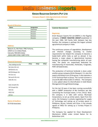 KRISHI RASAYAN EXPORTS PVT LTD 
Company Report: India-Agrochemicals-Unlisted 
21 JULY 2014 
www.indiabusinessreports.com 
COMPANY BACKGROUND 
Beginning 
Krishi Rasayan Exports Pvt Ltd (KREPL) is the flagship company of KRISHI RASAYAN GROUP established in the year 1966. Still family held, between two key families, the company is perhaps the largest unlisted agrochemical company in India. 
The continuous process of upgradation, development and inherent changes according to market requirements has helped this company to become a leader-both within India as well as abroad. It has become a major player in Agrochemical business having five composite manufacturing plants all over India. The plants are respectively dedicated for manufacturing of Insecticides, Herbicides, Fungicides, PGR’s & Rodenticides. The production of technical herbicide is done under another group company (Krishi Rasayan). It is also the export and biotech arm of the group. It also operates a 2.4-D Technical Plant in Orissa. The current turnover is around Rs.600 million (USD 15 million). The Company is very upbeat about its diversification in Solid Waste Management through Biotechnology. For the last 10 years it has been running successfully with a 100MT production of Bio Fertilizers per day converting the municipal waste, in Puri, Orissa. Now, the company is in talks with various Municipal Corporations, to set up similar plants. Apart from the same, the Company is actively negotiating for supply of Technology and setting up of turnkey plants in Phillipines, Brunei, Srilanka and China. It has already signed an MOU for setting up a Turnkey Project in Phillipines. The Company has applied for Clean Development Mechanism (CDM) under United Nation for its Biofertilizer Unit. 
Board of Directors 
Name 
Designation 
Chairman 
Director 
Director 
Director 
Director 
Address 
Block A-11, 4th Floor, FMC Fortuna, 234/3-A, A.J.C.Bose Road, Calcutta-700 020 (India) 
(033) 2287-5730 / 2287-5731 
Financial Summary 
Year ending June 30 
FY11 
FY12 
FY13 
Net Sales (Rs mn) 
EBITDA (Rs mn) 
EBITDA Margin (%) 
PAT (Rs mn) 
Net worth (Rs mn) 
Debt (Rs mn) 
Sales Growth (%) 
PAT Growth (%) 
ROE (%) 
ROCE (%) 
D/E (x) 
Name of Auditors 
B S R & Associates 
To get a free copy* of this report with full content, write to reports@indiabusinessreports.com 
*free for students and academicians  