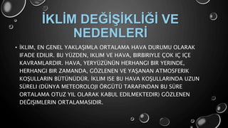 • İKLIM, EN GENEL YAKLAŞIMLA ORTALAMA HAVA DURUMU OLARAK
IFADE EDILIR. BU YÜZDEN, IKLIM VE HAVA, BIRBIRIYLE ÇOK IÇ IÇE
KAVRAMLARDIR. HAVA, YERYÜZÜNÜN HERHANGI BIR YERINDE,
HERHANGI BIR ZAMANDA, GÖZLENEN VE YAŞANAN ATMOSFERIK
KOŞULLARIN BÜTÜNÜDÜR. İKLIM ISE BU HAVA KOŞULLARINDA UZUN
SÜRELI (DÜNYA METEOROLOJI ÖRGÜTÜ TARAFINDAN BU SÜRE
ORTALAMA OTUZ YIL OLARAK KABUL EDILMEKTEDIR) GÖZLENEN
DEĞIŞIMLERIN ORTALAMASIDIR.
İKLİM DEĞİŞİKLİĞİ VE
NEDENLERİ
 