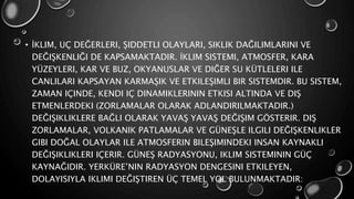 • İKLIM, UÇ DEĞERLERI, ŞIDDETLI OLAYLARI, SIKLIK DAĞILIMLARINI VE
DEĞIŞKENLIĞI DE KAPSAMAKTADIR. İKLIM SISTEMI, ATMOSFER, KARA
YÜZEYLERI, KAR VE BUZ, OKYANUSLAR VE DIĞER SU KÜTLELERI ILE
CANLILARI KAPSAYAN KARMAŞIK VE ETKILEŞIMLI BIR SISTEMDIR. BU SISTEM,
ZAMAN IÇINDE, KENDI IÇ DINAMIKLERININ ETKISI ALTINDA VE DIŞ
ETMENLERDEKI (ZORLAMALAR OLARAK ADLANDIRILMAKTADIR.)
DEĞIŞIKLIKLERE BAĞLI OLARAK YAVAŞ YAVAŞ DEĞIŞIM GÖSTERIR. DIŞ
ZORLAMALAR, VOLKANIK PATLAMALAR VE GÜNEŞLE ILGILI DEĞIŞKENLIKLER
GIBI DOĞAL OLAYLAR ILE ATMOSFERIN BILEŞIMINDEKI INSAN KAYNAKLI
DEĞIŞIKLIKLERI IÇERIR. GÜNEŞ RADYASYONU, IKLIM SISTEMININ GÜÇ
KAYNAĞIDIR. YERKÜRE’NIN RADYASYON DENGESINI ETKILEYEN,
DOLAYISIYLA IKLIMI DEĞIŞTIREN ÜÇ TEMEL YOL BULUNMAKTADIR:
 