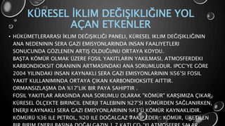KÜRESEL İKLIM DEĞIŞIKLIĞINE YOL
AÇAN ETKENLER
• HÜKÜMETLERARASI İKLIM DEĞIŞIKLIĞI PANELI, KÜRESEL IKLIM DEĞIŞIKLIĞININ
ANA NEDENININ SERA GAZI EMISYONLARINDA INSAN FAALIYETLERI
SONUCUNDA GÖZLENEN ARTIŞ OLDUĞUNU ORTAYA KOYDU.
BAŞTA KÖMÜR OLMAK ÜZERE FOSIL YAKITLARIN YAKILMASI, ATMOSFERDEKI
KARBONDIOKSIT ORANININ ARTMASINDAKI ANA SORUMLUDUR. IPCC’YE GÖRE
2004 YILINDAKI INSAN KAYNAKLI SERA GAZI EMISYONLARININ %56’SI FOSIL
YAKIT KULLANIMINDA ORTAYA ÇIKAN KARBONDIOKSITE AITTIR.
ORMANSIZLAŞMA DA %17’LIK BIR PAYA SAHIPTIR .
FOSIL YAKITLAR ARASINDA ANA SORUMLU OLARAK "KÖMÜR" KARŞIMIZA ÇIKAR.
KÜRESEL ÖLÇEKTE BIRINCIL ENERJI TALEBININ %27’SI KÖMÜRDEN SAĞLANIRKEN,
ENERJI KAYNAKLI SERA GAZI EMISYONLARININ %43’Ü KÖMÜR KAYNAKLIDIR.
KÖMÜRÜ %36 ILE PETROL, %20 ILE DOĞALGAZ TAKIP EDER . KÖMÜR, ÜRETILEN
 