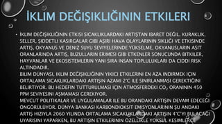 İKLIM DEĞIŞIKLIĞININ ETKILERI
• İKLIM DEĞIŞIKLIĞININ ETKISI SICAKLIKLARDAKI ARTIŞTAN IBARET DEĞIL. KURAKLIK,
SELLER, ŞIDDETLI KASIRGALAR GIBI AŞIRI HAVA OLAYLARININ SIKLIĞI VE ETKISINDE
ARTIŞ, OKYANUS VE DENIZ SUYU SEVIYELERINDE YÜKSELME, OKYANUSLARIN ASIT
ORANLARINDA ARTIŞ, BUZULLARIN ERIMESI GIBI ETKENLER SONUCUNDA BITKILER,
HAYVANLAR VE EKOSISTEMLERIN YANI SIRA INSAN TOPLULUKLARI DA CIDDI RISK
ALTINDADIR.
BILIM DÜNYASI, IKLIM DEĞIŞIKLIĞININ YIKICI ETKILERINI EN AZA INDIRMEK IÇIN
ORTALAMA SICAKLIKLARDAKI ARTIŞIN AZAMI 2°C ILE SINIRLANMASI GEREKTIĞINI
BELIRTIYOR. BU HEDEFIN TUTTURULMASI IÇIN ATMOSFERDEKI CO2 ORANININ 450
PPM SEVIYESINI AŞMAMASI GEREKIYOR.
MEVCUT POLITIKALAR VE UYGULAMALAR ILE BU ORANDAKI ARTIŞIN DEVAM EDECEĞI
ÖNGÖRÜLÜYOR. DÜNYA BANKASI KARBONDIOKSIT EMISYONLARININ ŞU ANDAKI
ARTIŞ HIZIYLA 2060 YILINDA ORTALAMA SICAKLIKLARDAKI ARTIŞIN 4°C’YI BULACAĞI
UYARISINI YAPARKEN, BU ARTIŞIN ETKILERININ ÖZELLIKLE YOKSUL KESIMLERCE
 