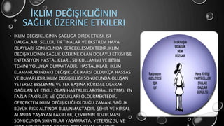 İKLIM DEĞIŞIKLIĞININ
SAĞLIK ÜZERINE ETKILERI
• IKLIM DEĞIŞIKLIĞININ SAĞLIĞA DIREK ETKISI, ISI
DALGALARI, SELLER, FIRTINALAR VE EKSTREM HAVA
OLAYLARI SONUCUNDA GERÇEKLEŞMEKTEDIR.IKLIM
DEĞIŞIKLIĞININ SAĞLIK ÜZERINE OLAN DOLAYLI ETKISI ISE
ENFEKSIYON HASTALIKLARI, SU KULLANIMI VE BESIN
TEMINI YOLUYLA OLMAKTADIR. HASTALIKLAR, IKLIM
ELAMANLARINDAKI DEĞIŞIKLIĞE KARŞI OLDUKÇA HASSAS
VE DUYARLIDIR.IKLIM DEĞIŞIKLIĞI SONUCUNDA OLUŞAN
YETERSIZ BESLENME VE TEK BAŞINA KÜRESEL OLARAK
DAĞILAN VE ETKILI OLAN HASTALIKLAR(ISHAL,ISITMA), EN
FAZLA FAKIRLERI VE ÇOCUKLARI ÖLDÜRMEKTEDIR.
GERÇEKTEN IKLIM DEĞIŞIKLIĞI OLDUĞU ZAMAN, SAĞLIK
BÜYÜK RISK ALTINDA BULUNMAKTADIR. ŞEHIR VE KIRSAL
ALANDA YAŞAYAN FAKIRLER, ÇEVRENIN BOZULMASI
SONUCUNDA SIKINTILAR YAŞAMAKTA, YETERSIZ SU VE
 