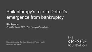 Philanthropy’s role in Detroit’s 
emergence from bankruptcy 
Rip Rapson 
President and CEO, The Kresge Foundation 
Duke University, Sanford School of Public Health 
October 21, 2014 
 
