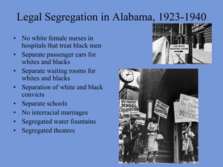 Legal Segregation in Alabama, 1923-1940No white female nurses in hospitals that treat black menSeparate passenger cars for whites and blacksSeparate waiting rooms for whites and blacksSeparation of white and black convictsSeparate schoolsNo interracial marriagesSegregated water fountains Segregated theatres