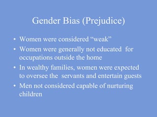 Gender Bias (Prejudice)Women were considered “weak”Women were generally not educated  for occupations outside the homeIn wealthy families, women were expected to oversee the  servants and entertain guests Men not considered capable of nurturing children