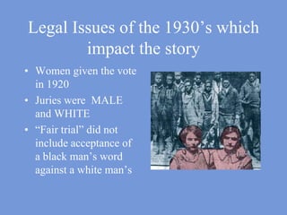 Legal Issues of the 1930’s which impact the storyWomen given the vote in 1920Juries were  MALE and WHITE “Fair trial” did not include acceptance of a black man’s word against a white man’s