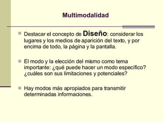 Multimodalidad Destacar el concepto de  Diseño : considerar los lugares y los medios de aparición del texto, y por encima de todo, la página y la pantalla. El modo y la elección del mismo como tema importante: ¿qué puede hacer un modo específico? ¿cuáles son sus limitaciones y potenciales? Hay modos más apropiados para transmitir determinadas informaciones. 