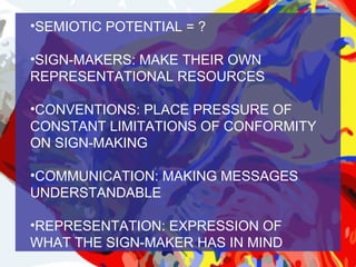 •SEMIOTIC POTENTIAL = ?

•SIGN-MAKERS: MAKE THEIR OWN
REPRESENTATIONAL RESOURCES

•CONVENTIONS: PLACE PRESSURE OF
CONSTANT LIMITATIONS OF CONFORMITY
ON SIGN-MAKING

•COMMUNICATION: MAKING MESSAGES
UNDERSTANDABLE

•REPRESENTATION: EXPRESSION OF
WHAT THE SIGN-MAKER HAS IN MIND
 