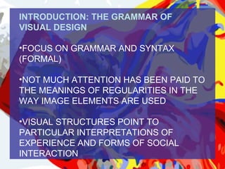 INTRODUCTION: THE GRAMMAR OF
VISUAL DESIGN

•FOCUS ON GRAMMAR AND SYNTAX
(FORMAL)

•NOT MUCH ATTENTION HAS BEEN PAID TO
THE MEANINGS OF REGULARITIES IN THE
WAY IMAGE ELEMENTS ARE USED

•VISUAL STRUCTURES POINT TO
PARTICULAR INTERPRETATIONS OF
EXPERIENCE AND FORMS OF SOCIAL
INTERACTION
 