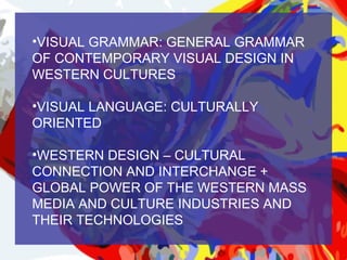 •VISUAL GRAMMAR: GENERAL GRAMMAR
OF CONTEMPORARY VISUAL DESIGN IN
WESTERN CULTURES

•VISUAL LANGUAGE: CULTURALLY
ORIENTED

•WESTERN DESIGN – CULTURAL
CONNECTION AND INTERCHANGE +
GLOBAL POWER OF THE WESTERN MASS
MEDIA AND CULTURE INDUSTRIES AND
THEIR TECHNOLOGIES
 