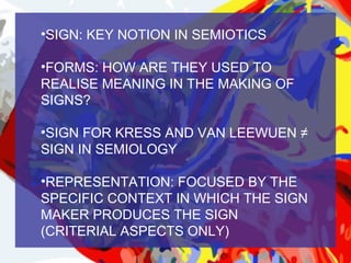 •SIGN: KEY NOTION IN SEMIOTICS

•FORMS: HOW ARE THEY USED TO
REALISE MEANING IN THE MAKING OF
SIGNS?

•SIGN FOR KRESS AND VAN LEEWUEN ≠
SIGN IN SEMIOLOGY

•REPRESENTATION: FOCUSED BY THE
SPECIFIC CONTEXT IN WHICH THE SIGN
MAKER PRODUCES THE SIGN
(CRITERIAL ASPECTS ONLY)
 