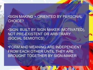 •SIGN MAKING = ORIENTED BY PERSONAL
CHOICE?

•SIGN: BUILT BY SIGN MAKER (MOTIVATED),
NOT PRE-EXISTENT OR ARBITRARY
(SOCIAL SEMIOTICS)

•FORM AND MEANING ARE INDEPENDENT
FROM EACH OTHER UNTIL THEY ARE
BROUGHT TOGETHER BY SIGN-MAKER
 