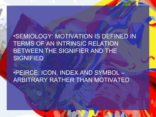 •SEMIOLOGY: MOTIVATION IS DEFINED IN
TERMS OF AN INTRINSIC RELATION
BETWEEN THE SIGNIFIER AND THE
SIGNIFIED

•PEIRCE: ICON, INDEX AND SYMBOL –
ARBITRARY RATHER THAN MOTIVATED
 