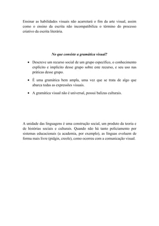 Ensinar as habilidades visuais não acarretará o fim da arte visual, assim
como o ensino da escrita não incompatibiliza o término do processo
criativo da escrita literária.




                   No que consiste a gramática visual?

   • Descreve um recurso social de um grupo específico, o conhecimento
     explícito e implícito desse grupo sobre este recurso, e seu uso nas
     práticas desse grupo.

   • É uma gramática bem ampla, uma vez que se trata de algo que
     abarca todas as expressões visuais.

   • A gramática visual não é universal, possui balizas culturais.




A unidade das linguagens é uma construção social, um produto da teoria e
de histórias sociais e culturais. Quando não há tanto policiamento por
sistemas educacionais (a academia, por exemplo), as línguas evoluem de
forma mais livre (pidgin, creole), como ocorreu com a comunicação visual.
 