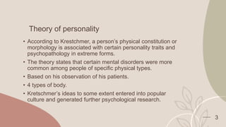 Theory of personality
• According to Krestchmer, a person’s physical constitution or
morphology is associated with certain personality traits and
psychopathology in extreme forms.
• The theory states that certain mental disorders were more
common among people of specific physical types.
• Based on his observation of his patients.
• 4 types of body.
• Kretschmer’s ideas to some extent entered into popular
culture and generated further psychological research.
3
 