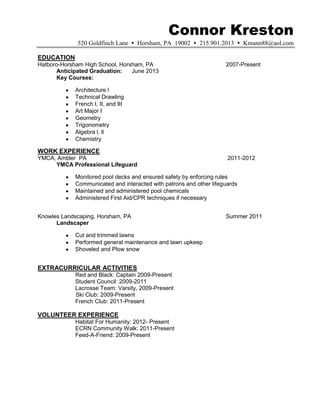 Connor Kreston
              520 Goldfinch Lane  Horsham, PA 19002  215.901.2013  Kmann88@aol.com

EDUCATION
Hatboro-Horsham High School, Horsham, PA                             2007-Present
      Anticipated Graduation:    June 2013
      Key Courses:

             Architecture l
             Technical Drawling
             French I, II, and III
             Art Major I
             Geometry
             Trigonometry
             Algebra l, ll
             Chemistry

WORK EXPERIENCE
YMCA, Ambler PA                                                       2011-2012
     YMCA Professional Lifeguard

             Monitored pool decks and ensured safety by enforcing rules
             Communicated and interacted with patrons and other lifeguards
             Maintained and administered pool chemicals
             Administered First Aid/CPR techniques if necessary


Knowles Landscaping, Horsham, PA                                     Summer 2011
      Landscaper

             Cut and trimmed lawns
             Performed general maintenance and lawn upkeep
             Shoveled and Plow snow


EXTRACURRICULAR ACTIVITIES
             Red and Black: Captain 2009-Present
             Student Council: 2009-2011
             Lacrosse Team: Varsity, 2009-Present
             Ski Club: 2009-Present
             French Club: 2011-Present

VOLUNTEER EXPERIENCE
             Habitat For Humanity: 2012- Present
             ECRN Community Walk: 2011-Present
             Feed-A-Friend: 2009-Present
 