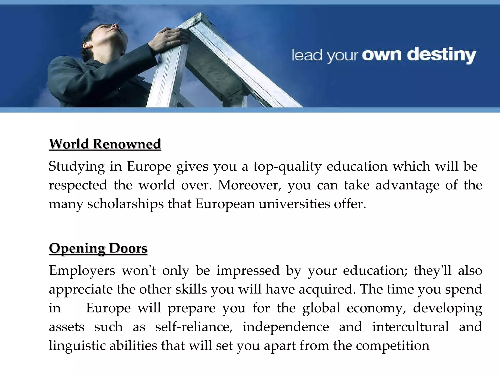 World Renowned Studying in Europe gives you a top‐quality education which will be  respected the world over. Moreover, you can take advantage of the many scholarships that European universities offer.  Opening Doors Employers won't only be impressed by your education; they'll also appreciate the other skills you will have acquired. The time you spend in  Europe will prepare you for the global economy, developing assets such as self‐reliance, independence and intercultural and linguistic abilities that will set you apart from the competition 
