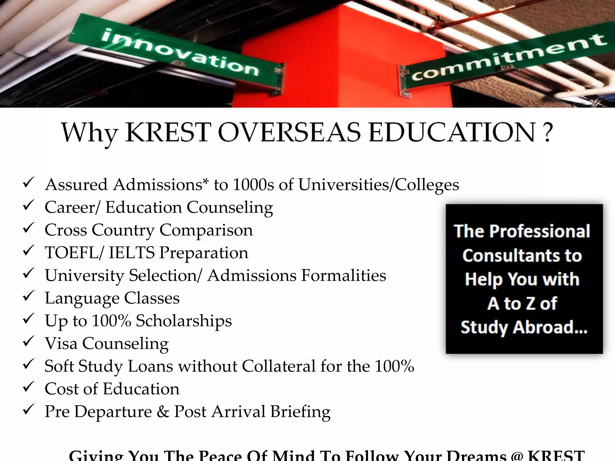 Assured Admissions* to 1000s of Universities/Colleges Career/ Education Counseling Cross Country Comparison TOEFL/ IELTS Preparation University Selection/ Admissions Formalities  Language Classes Up to 100% Scholarships Visa Counseling  Soft Study Loans without Collateral for the 100% Cost of Education Pre Departure & Post Arrival Briefing Giving You The Peace Of Mind To Follow Your Dreams @ KREST 