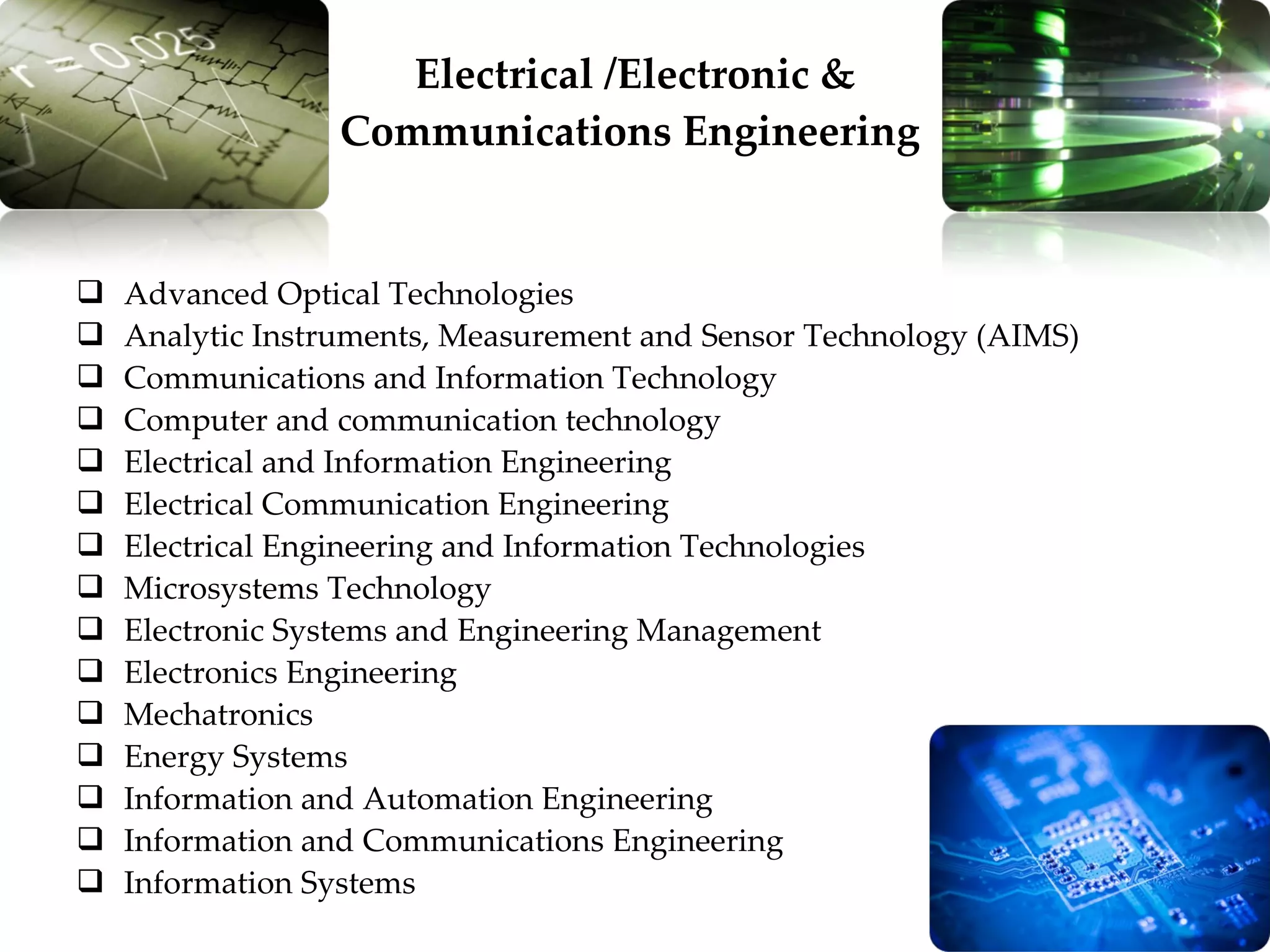 Advanced Optical Technologies Analytic Instruments, Measurement and Sensor Technology (AIMS) Communications and Information Technology Computer and communication technology Electrical and Information Engineering Electrical Communication Engineering Electrical Engineering and Information Technologies Microsystems Technology Electronic Systems and Engineering Management Electronics Engineering Mechatronics Energy Systems Information and Automation Engineering Information and Communications Engineering Information Systems Electrical /Electronic & Communications Engineering  