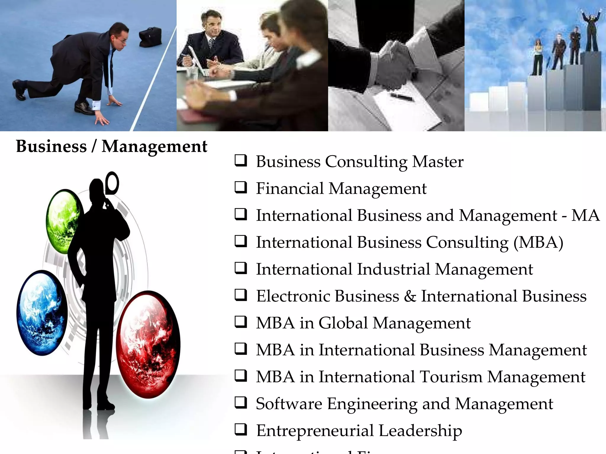 Business Consulting Master Financial Management International Business and Management - MA International Business Consulting (MBA) International Industrial Management Electronic Business & International Business MBA in Global Management MBA in International Business Management MBA in International Tourism Management Software Engineering and Management Entrepreneurial Leadership International Finance Business / Management  