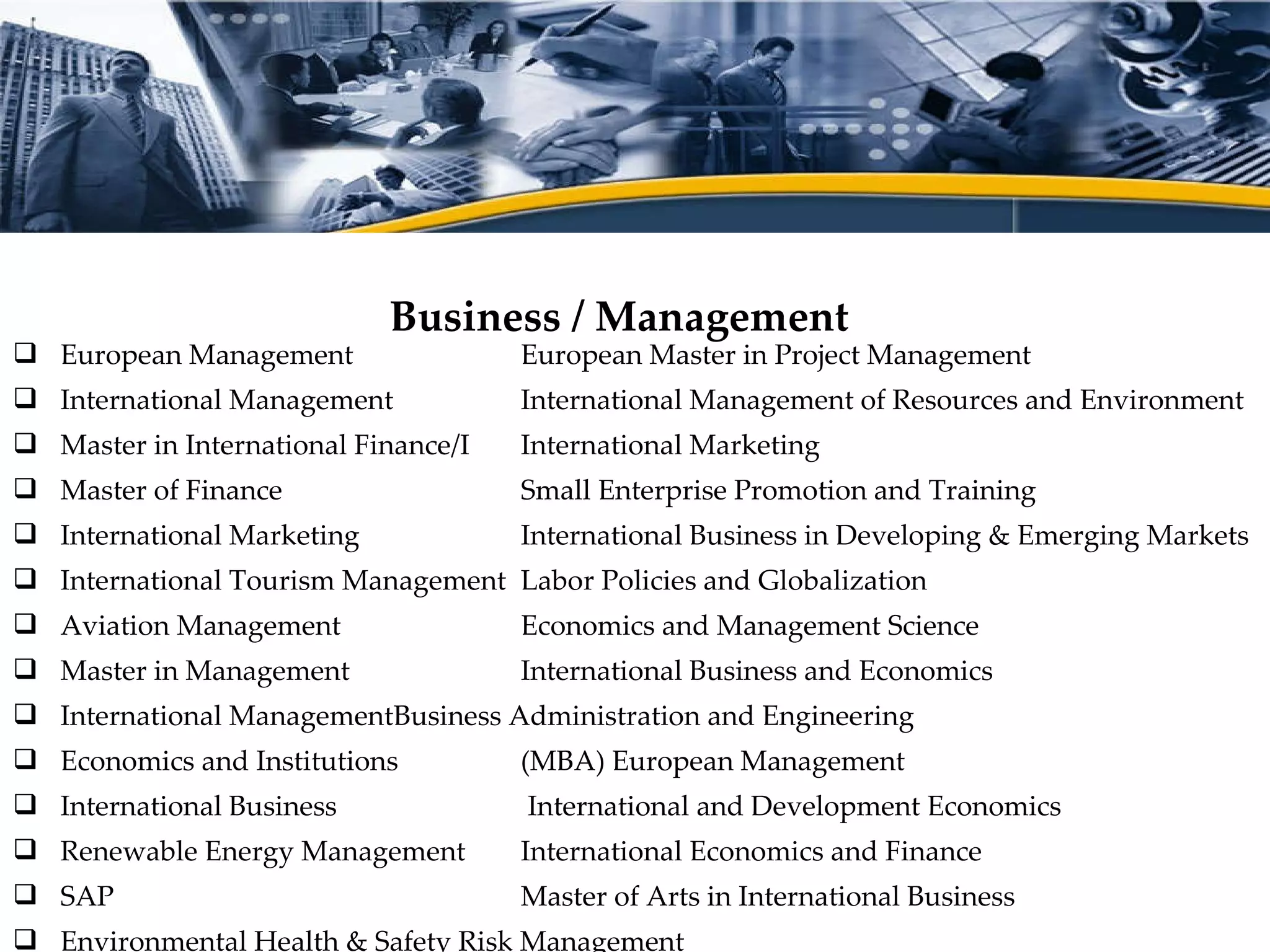 European Management  European Master in Project Management International Management  International Management of Resources and Environment Master in International Finance/I International Marketing Master of Finance  Small Enterprise Promotion and Training International Marketing  International Business in Developing & Emerging Markets International Tourism Management Labor Policies and Globalization Aviation Management Economics and Management Science Master in Management International Business and Economics International Management Business Administration and Engineering Economics and Institutions (MBA) European Management International Business  International and Development Economics Renewable Energy Management International Economics and Finance SAP Master of Arts in International Business Environmental Health & Safety Risk Management Master of Engineering in Energy and Environmental Management Business / Management  