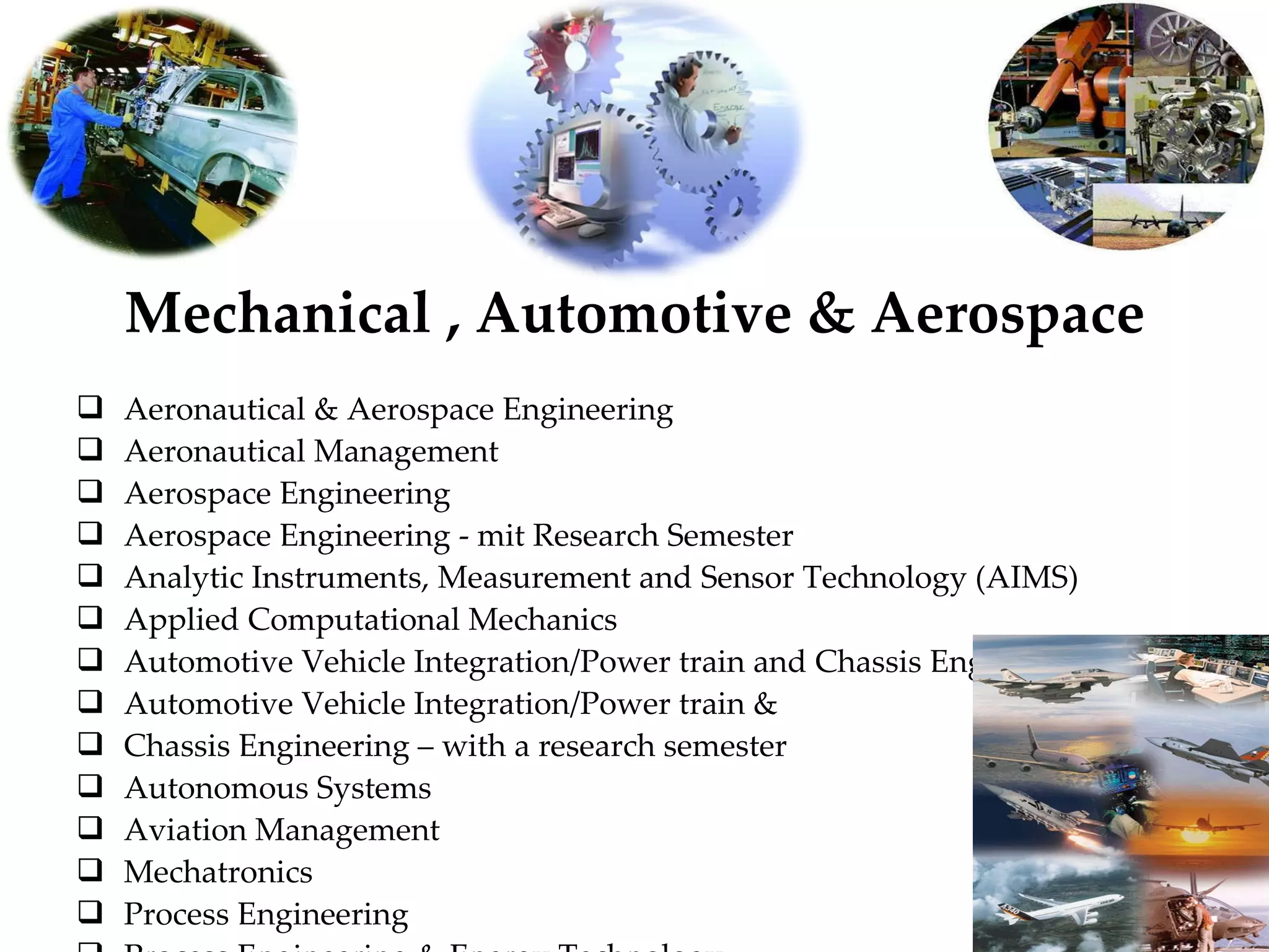 Mechanical , Automotive & Aerospace Aeronautical & Aerospace Engineering Aeronautical Management Aerospace Engineering Aerospace Engineering - mit Research Semester Analytic Instruments, Measurement and Sensor Technology (AIMS) Applied Computational Mechanics Automotive Vehicle Integration/Power train and Chassis Engineering Automotive Vehicle Integration/Power train & Chassis Engineering – with a research semester Autonomous Systems Aviation Management Mechatronics Process Engineering Process Engineering & Energy Technology Process Engineering & Plant Design 