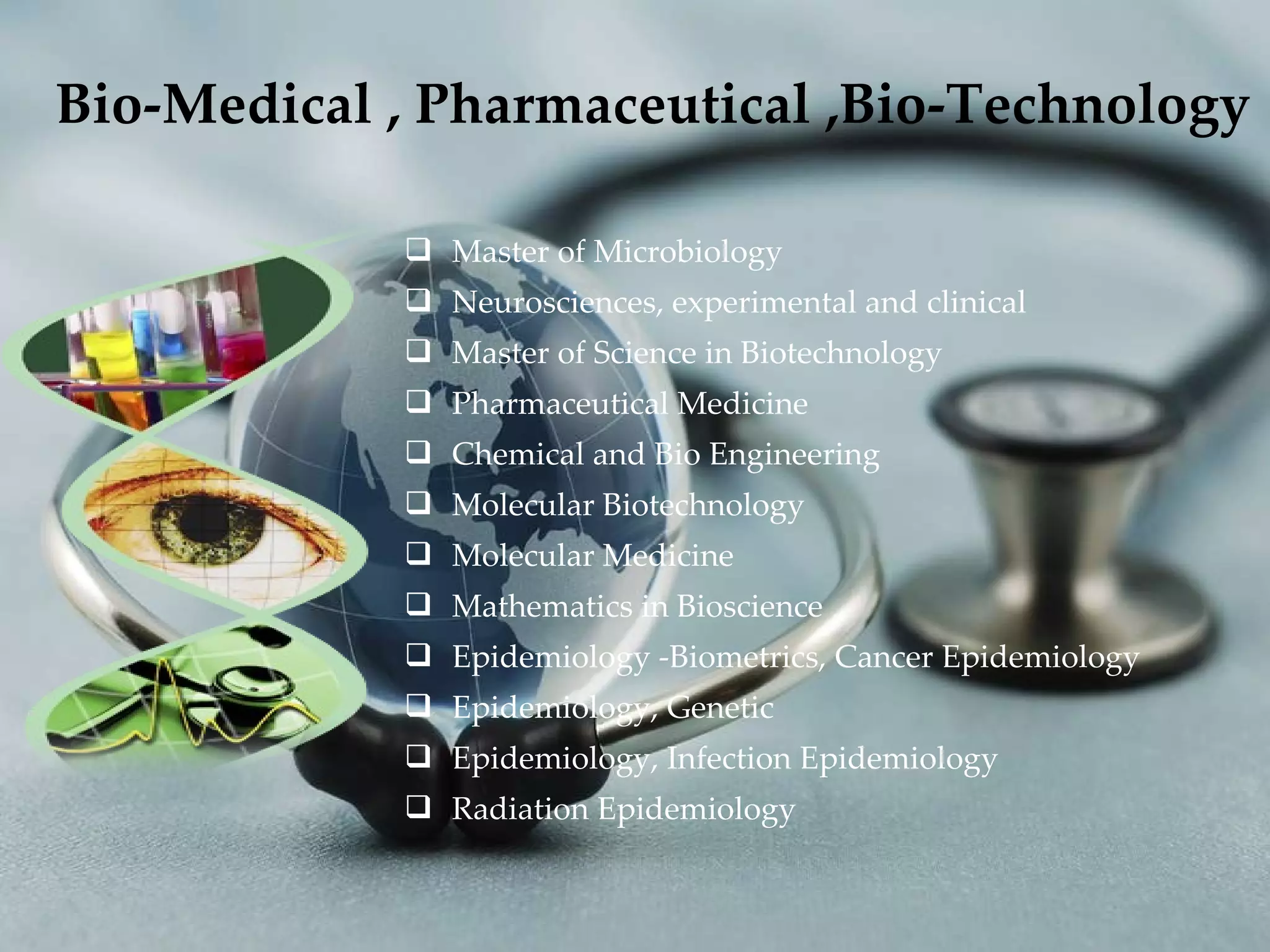   Bio-Medical , Pharmaceutical ,Bio-Technology Master of Microbiology Neurosciences, experimental and clinical Master of Science in Biotechnology Pharmaceutical Medicine Chemical and Bio Engineering Molecular Biotechnology Molecular Medicine Mathematics in Bioscience Epidemiology -Biometrics, Cancer Epidemiology Epidemiology, Genetic Epidemiology, Infection Epidemiology Radiation Epidemiology 