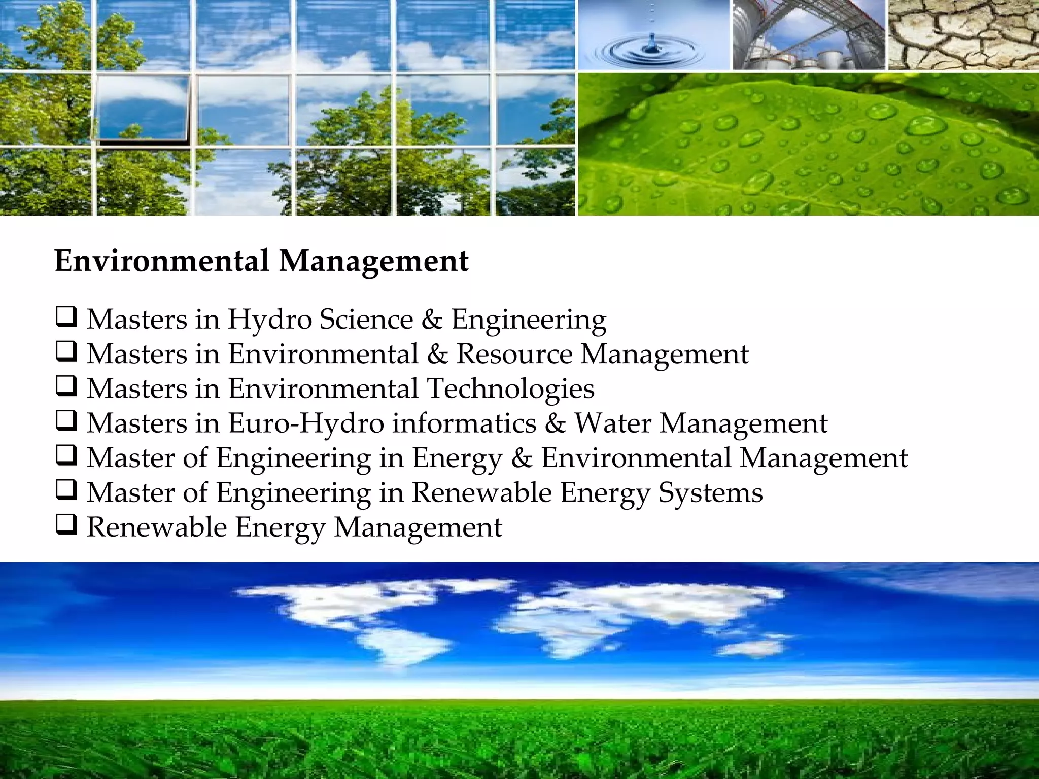 Masters in Hydro Science & Engineering Masters in Environmental & Resource Management Masters in Environmental Technologies Masters in Euro-Hydro informatics & Water Management Master of Engineering in Energy & Environmental Management Master of Engineering in Renewable Energy Systems Renewable Energy Management Environmental Management 