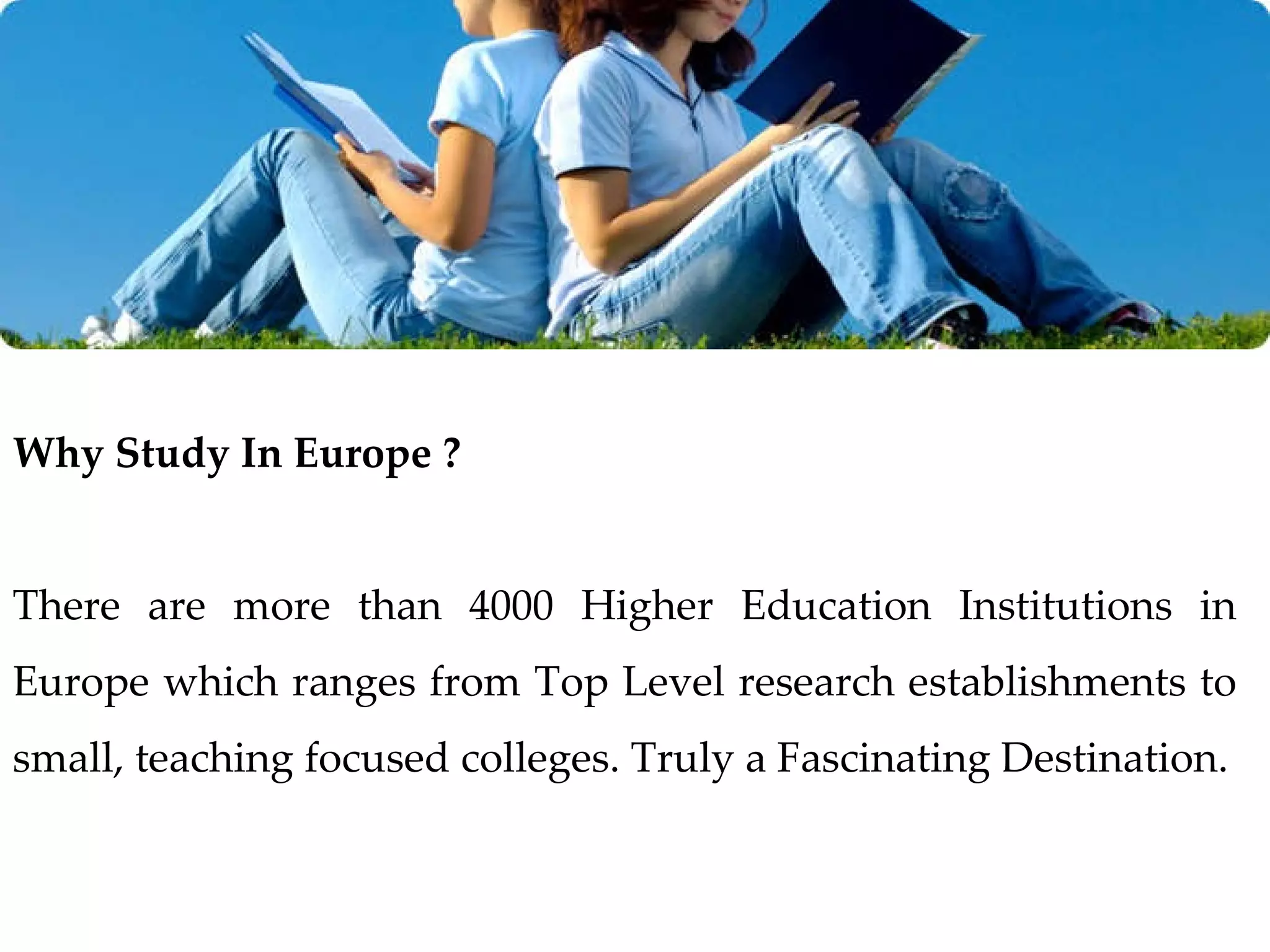 Why Study In Europe ? There are more than 4000 Higher Education Institutions in Europe which ranges from Top Level research establishments to small, teaching focused colleges. Truly a   Fascinating Destination. 