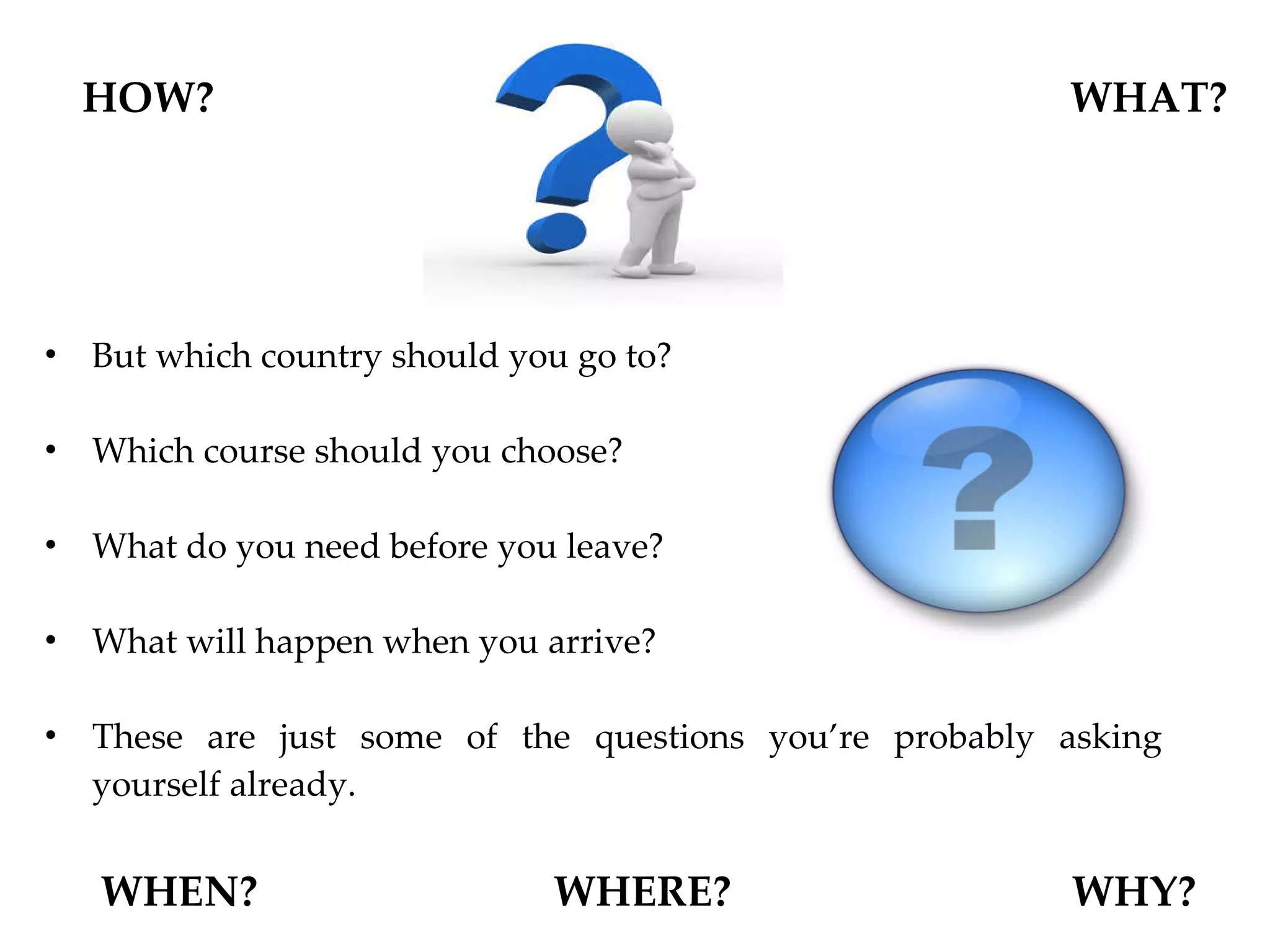 But which country should you go to? Which course should you choose?  What do you need before you leave?  What will happen when you arrive?  These are just some of the questions you’re probably asking yourself already. HOW? WHAT? WHEN?  WHERE?  WHY? 