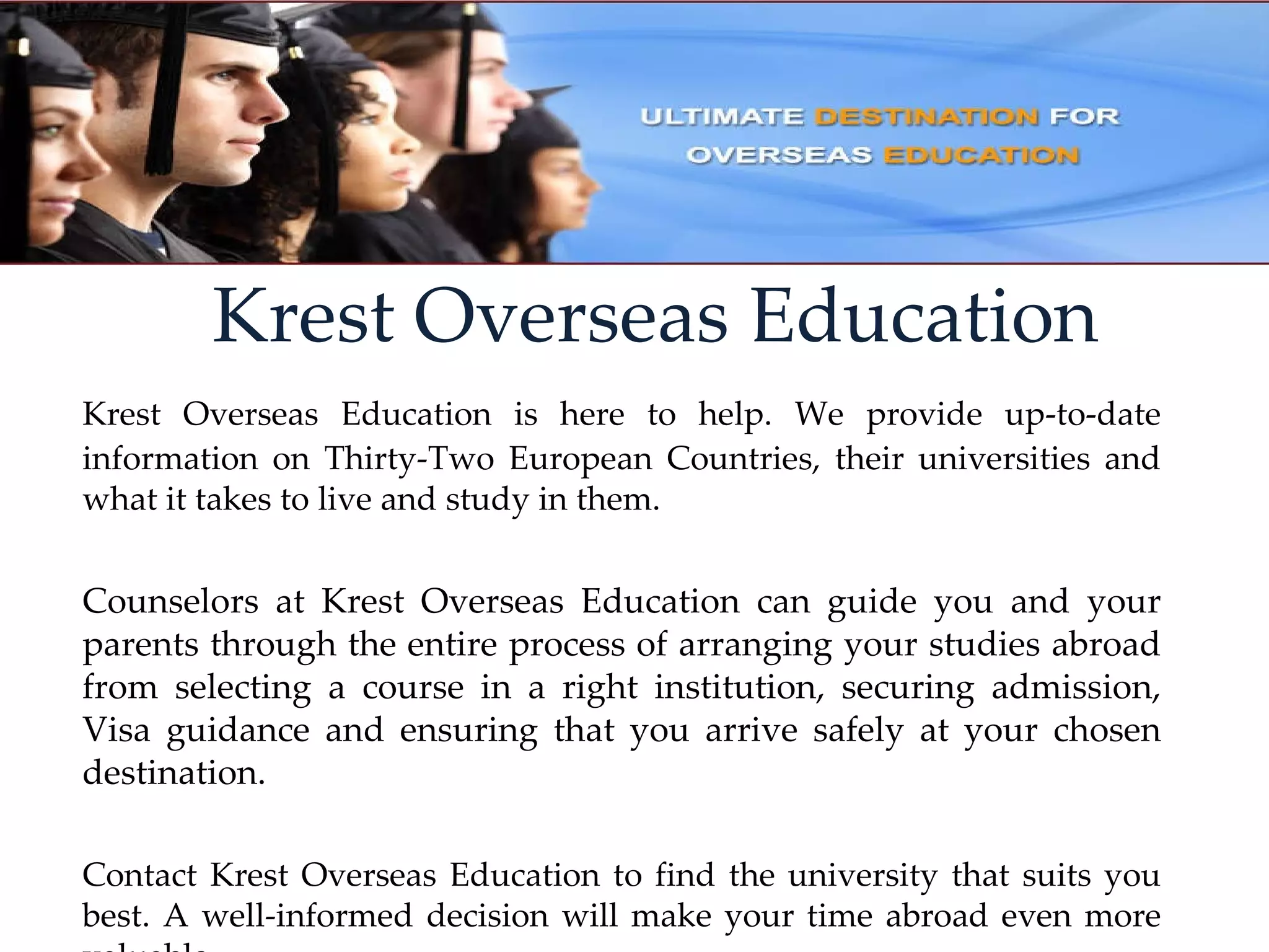 Krest Overseas Education Krest Overseas Education is here to help. We provide up‐to‐date information on Thirty‐Two European Countries, their universities and what it takes to live and study in them. Counselors at Krest Overseas Education can guide you and your parents through the entire process of arranging your studies abroad from selecting a course in a right institution, securing admission, Visa guidance and ensuring that you arrive safely at your chosen destination. Contact Krest Overseas Education to find the university that suits you best. A well‐informed decision will make your time abroad even more valuable. 