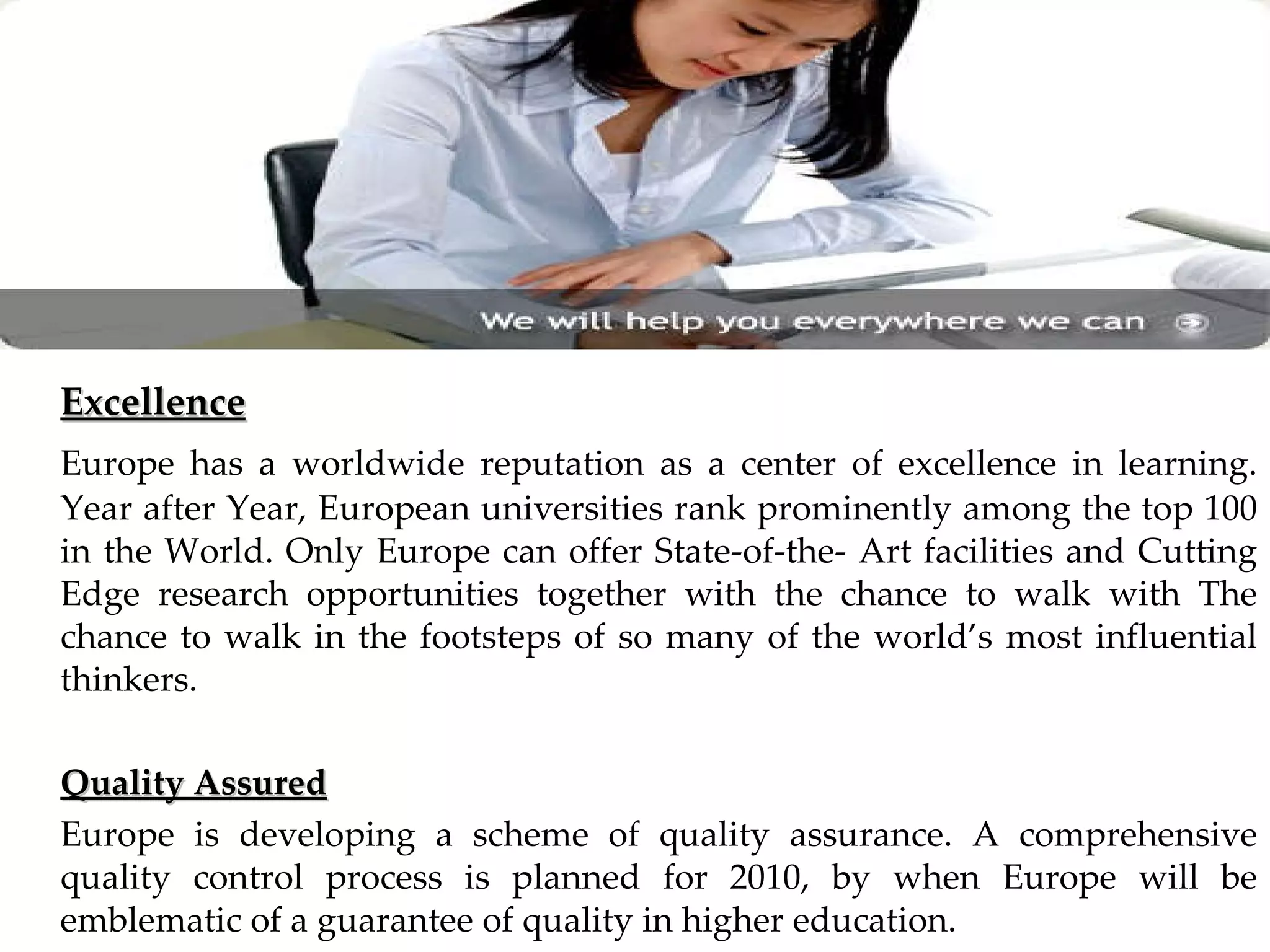 Excellence Europe has a worldwide reputation as a center of excellence in learning. Year after Year, European universities rank prominently among the top 100 in the World. Only Europe can offer State-of-the- Art facilities and Cutting Edge research opportunities together with the chance to walk with The chance to walk in the footsteps of so many of the world’s most influential thinkers. Quality Assured Europe is developing a scheme of quality assurance. A comprehensive quality control process is planned for 2010, by when Europe will be emblematic of a guarantee of quality in higher education. 