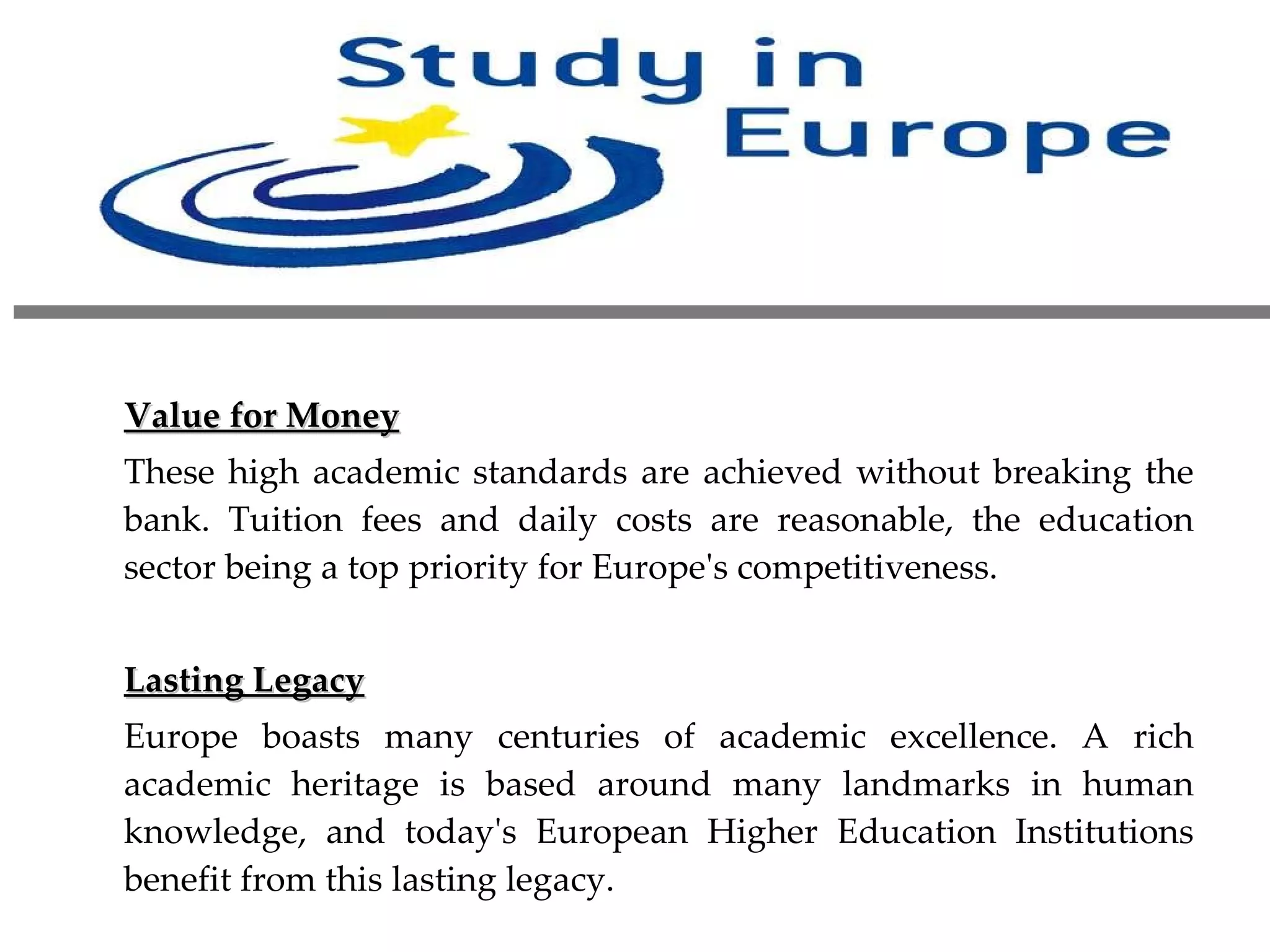 Value for Money These high academic standards are achieved without breaking the bank. Tuition fees and daily costs are reasonable, the education sector being a top priority for Europe's competitiveness.   Lasting Legacy Europe boasts many centuries of academic excellence. A rich academic heritage is based around many landmarks in human knowledge, and today's European Higher Education Institutions benefit from this lasting legacy. 