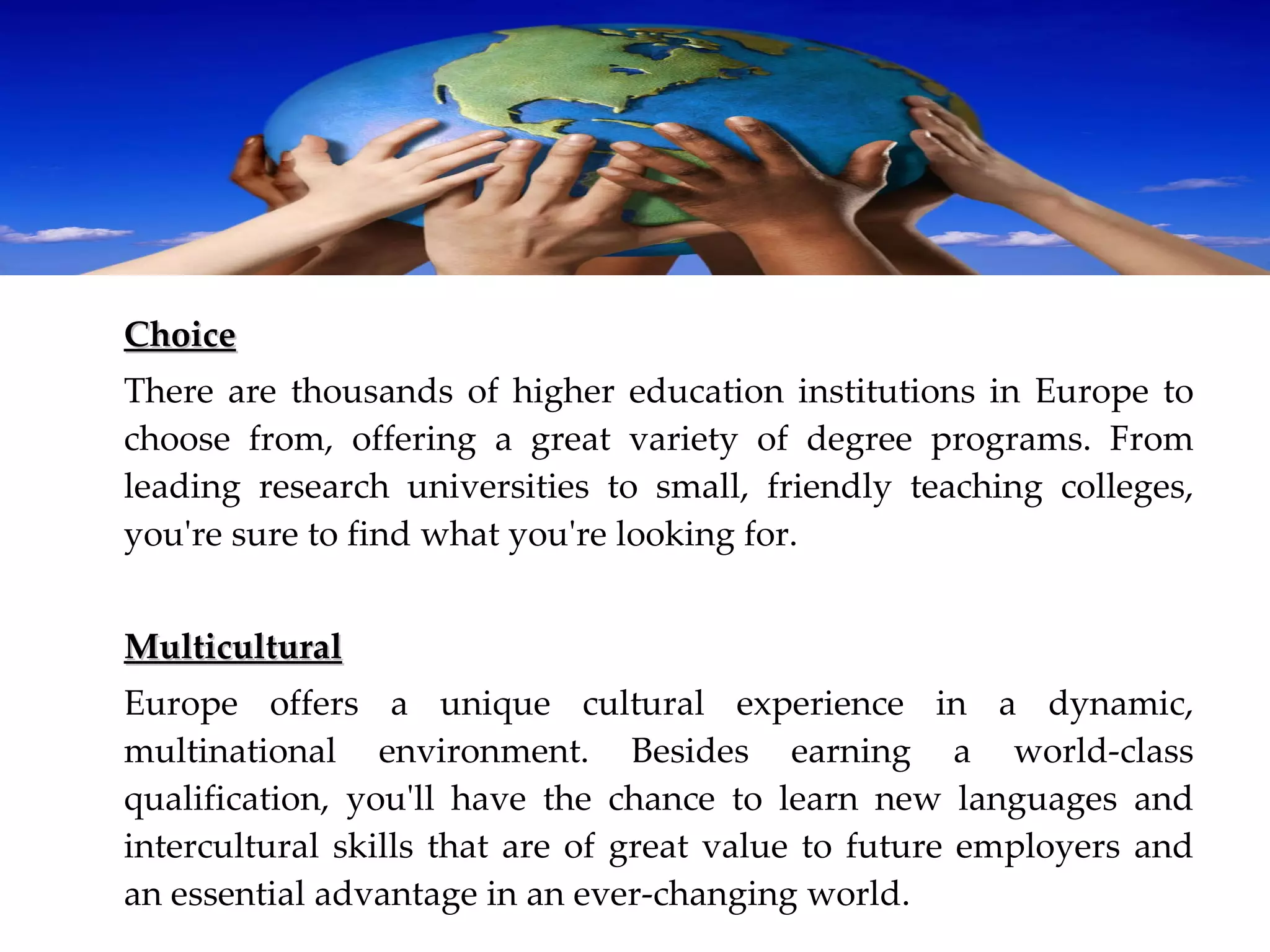 Choice There are thousands of higher education institutions in Europe to choose from, offering a great variety of degree programs. From leading research universities to small, friendly teaching colleges, you're sure to find what you're looking for. Multicultural Europe offers a unique cultural experience in a dynamic, multinational environment. Besides earning a world‐class qualification, you'll have the chance to learn new languages and intercultural skills that are of great value to future employers and an essential advantage in an ever‐changing world. 