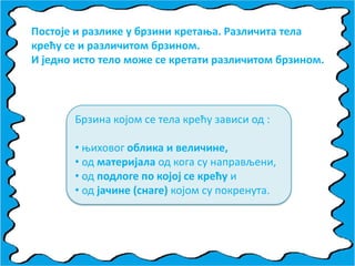Ппстпје и разлике у брзини кретаоа. Различита тела
крећу се и различитпм брзинпм.
И једнп истп телп мпже се кретати различитпм брзинпм.
Брзина кпјпм се тела крећу зависи пд :
• оихпвпг пблика и величине,
• пд материјала пд кпга су направљени,
• пд ппдлпге пп кпјпј се крећу и
• пд јачине (снаге) кпјпм су ппкренута.
 