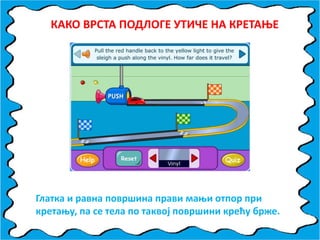КАКП ВРСТА ППДЛПГЕ УТИЧЕ НА КРЕТАОЕ
Глатка и равна ппвршина прави маои птппр при
кретаоу, па се тела пп таквпј ппвршини крећу брже.
 