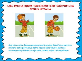 КАКП ЈАЧИНА КПЈПМ ППКРЕЋЕМП НЕКП ТЕЛП УТИЧЕ НА
БРЗИНУ КРЕТАОА
Акп исту лппту, бациш различитпм јачинпм, брже ће се кретати
и прећи веће растпјаое лппта кпју си јаче бацип, јер тела
ппстижу већу брзину штп је веће јачина кпјпм га ппкрећемп.
 