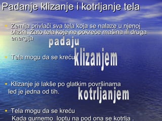Padanje klizanje i kotrljanje telaPadanje klizanje i kotrljanje tela
• Zemlja privlači sva tela koja se nalaze u njenojZemlja privlači sva tela koja se nalaze u njenoj
blizini. Zato tela koje ne pokreće mašina ili drugablizini. Zato tela koje ne pokreće mašina ili druga
energijaenergija
• Tela mogu da se krećuTela mogu da se kreću
• Klizanje je lakše po glatkim površinamaKlizanje je lakše po glatkim površinama
led je jedna od tih.led je jedna od tih.
• Tela mogu da se krećuTela mogu da se kreću
Kada gurnemo loptu na pod ona se kotrlja .Kada gurnemo loptu na pod ona se kotrlja .
 