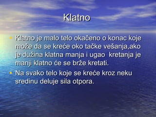 KlatnoKlatno
• Klatno je malo telo okačeno o konac kojeKlatno je malo telo okačeno o konac koje
može da se kreće oko tačke vešanja,akomože da se kreće oko tačke vešanja,ako
je dužina klatna manja i ugao kretanja jeje dužina klatna manja i ugao kretanja je
manji klatno će se brže kretati.manji klatno će se brže kretati.
• Na svako telo koje se kreće kroz nekuNa svako telo koje se kreće kroz neku
sredinu deluje sila otpora.sredinu deluje sila otpora.
 